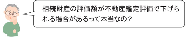 相続財産の評価額が不動産鑑定評価で下げら れる場合があるって本当なの？