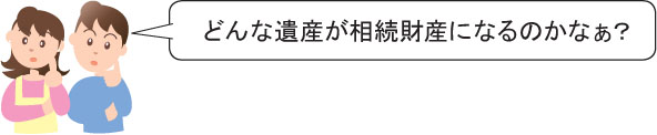 どんな遺産が相続財産になるのかなぁ？