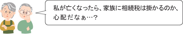 私が亡くなったら、家族に相続税は掛かるのか、 心配だなぁ…？