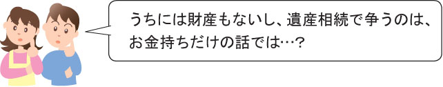 うちには財産もないし、遺産相続で争うのは、 お金持ちだけの話では…？