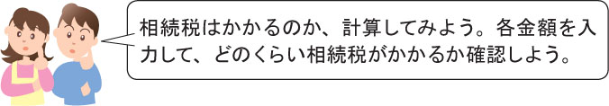 相続税はかかるのか、計算してみよう。各金額を入 力して、どのくらい相続税がかかるか確認しよう。