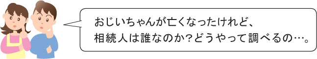 おじいちゃんが亡くなったけれど、 相続人は誰なのか？どうやって調べるの…。